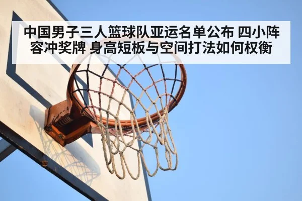 中国男子三人篮球队亚运名单公布 四小阵容冲奖牌 身高短板与空间打法如何权衡