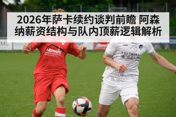 2026年萨卡续约谈判前瞻 阿森纳薪资结构与队内顶薪逻辑解析
